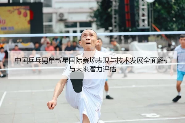 中国乒乓男单新星国际赛场表现与技术发展全面解析与未来潜力评估