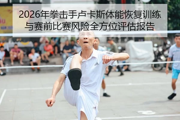 2026年拳击手卢卡斯体能恢复训练与赛前比赛风险全方位评估报告