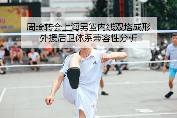 周琦转会上海男篮内线双塔成形 外援后卫体系兼容性分析